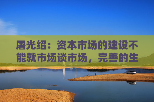 屠光绍：资本市场的建设不能就市场谈市场，完善的生态体系是重要保障