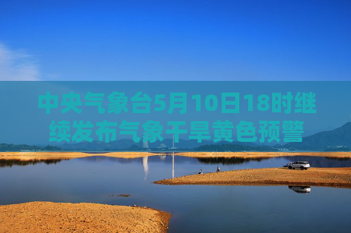 中央气象台5月10日18时继续发布气象干旱黄色预警