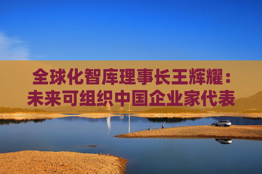 全球化智库理事长王辉耀：未来可组织中国企业家代表团赴美交流