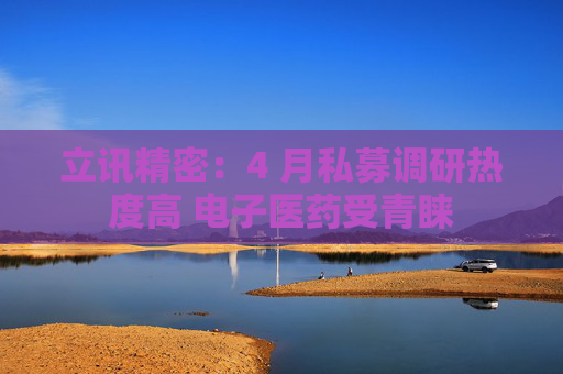 立讯精密：4 月私募调研热度高 电子医药受青睐