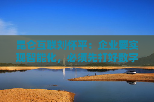 昆仑互联刘怀平：企业要实现智能化，必须先打好数字化基础