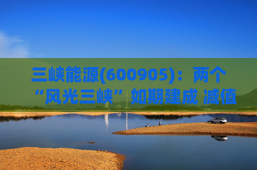 三峡能源(600905)：两个“风光三峡”如期建成 减值拖累年度业绩