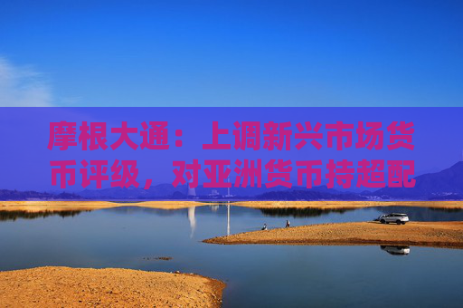 摩根大通：上调新兴市场货币评级，对亚洲货币持超配评级