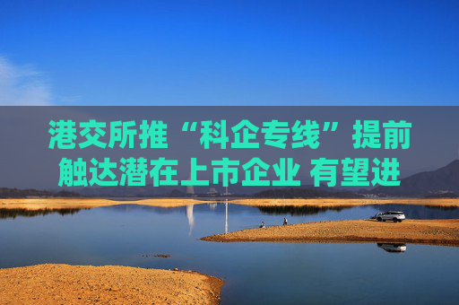 港交所推“科企专线”提前触达潜在上市企业 有望进一步提升科创企业估值