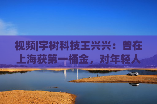 视频|宇树科技王兴兴：曾在上海获第一桶金，对年轻人的包容是最好的土壤