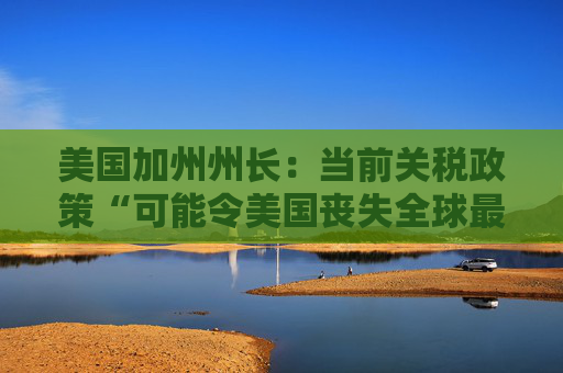 美国加州州长：当前关税政策“可能令美国丧失全球最大经济体地位”
