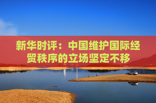 新华时评：中国维护国际经贸秩序的立场坚定不移