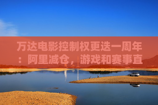 万达电影控制权更迭一周年：阿里减仓，游戏和赛事直播登场 新东家如何改写这家老牌上市影企命运？
