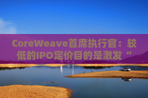CoreWeave首席执行官：较低的IPO定价目的是激发“购买兴趣”  第1张