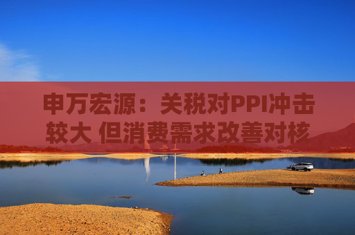 申万宏源：关税对PPI冲击较大 但消费需求改善对核心CPI形成较大支撑  第1张
