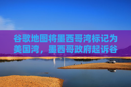 谷歌地图将墨西哥湾标记为美国湾，墨西哥政府起诉谷歌