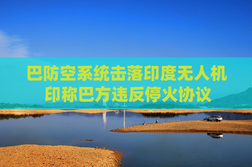 巴防空系统击落印度无人机 印称巴方违反停火协议