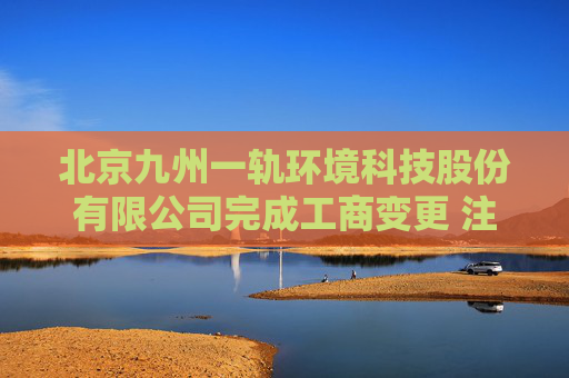 北京九州一轨环境科技股份有限公司完成工商变更 注册资本增至11081万元