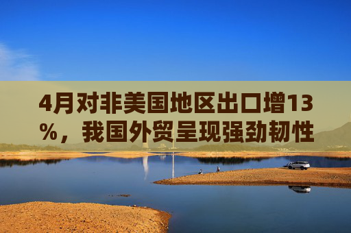 4月对非美国地区出口增13%，我国外贸呈现强劲韧性