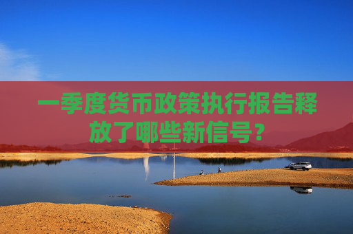 一季度货币政策执行报告释放了哪些新信号？