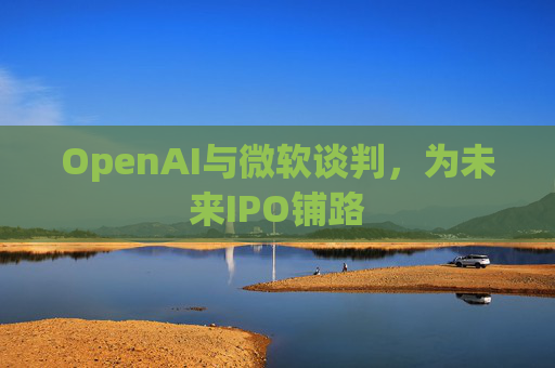 OpenAI与微软谈判，为未来IPO铺路  第1张