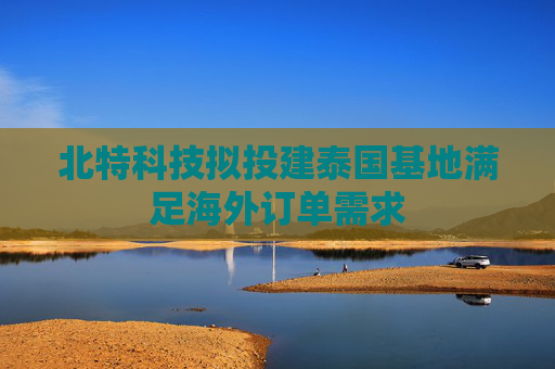 北特科技拟投建泰国基地满足海外订单需求