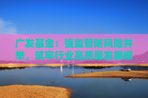 广发基金：强监管防风险并举，筑牢行业高质量发展根基  第1张