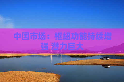 中国市场：枢纽功能持续增强 潜力巨大  第1张