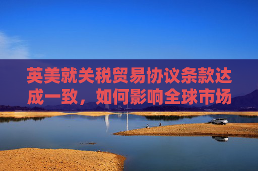 英美就关税贸易协议条款达成一致，如何影响全球市场  第1张