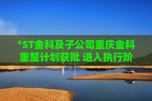 *ST金科及子公司重庆金科重整计划获批 进入执行阶段