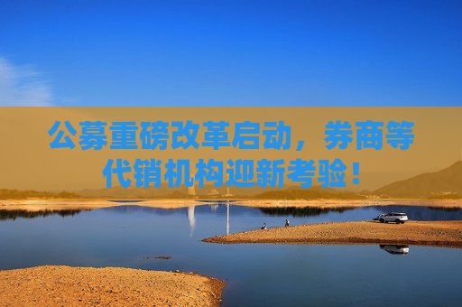 公募重磅改革启动，券商等代销机构迎新考验！