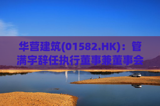 华营建筑(01582.HK)：管满宇辞任执行董事兼董事会主席