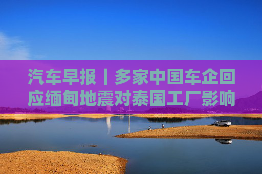 汽车早报｜多家中国车企回应缅甸地震对泰国工厂影响 FF去年四季度经营亏损3030万美元