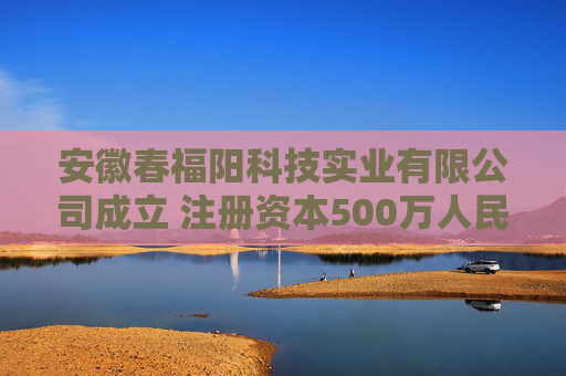 安徽春福阳科技实业有限公司成立 注册资本500万人民币