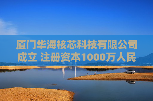 厦门华海核芯科技有限公司成立 注册资本1000万人民币
