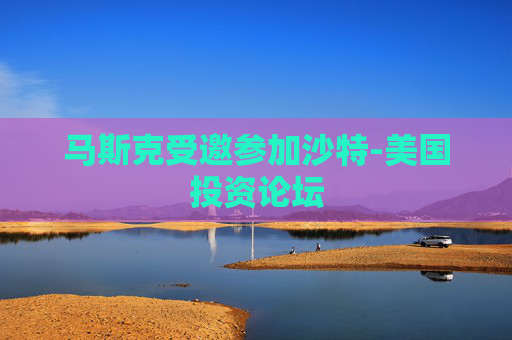 马斯克受邀参加沙特-美国投资论坛