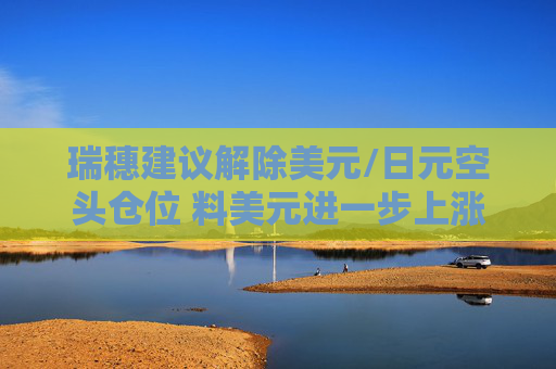 瑞穗建议解除美元/日元空头仓位 料美元进一步上涨