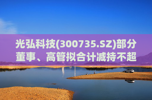 光弘科技(300735.SZ)部分董事、高管拟合计减持不超323.7万股