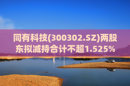 同有科技(300302.SZ)两股东拟减持合计不超1.525%股份