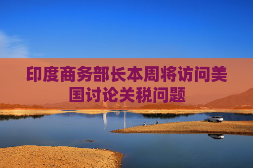 印度商务部长本周将访问美国讨论关税问题