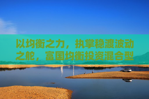 以均衡之力，执掌稳渡波动之舵，富国均衡投资混合型基金今日首发