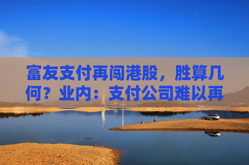 富友支付再闯港股，胜算几何？业内：支付公司难以再现过去的业绩增长，但投资价值仍存