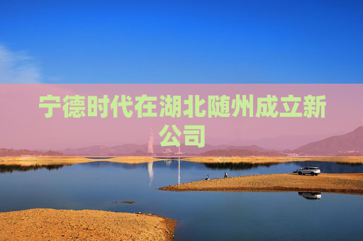 宁德时代在湖北随州成立新公司
