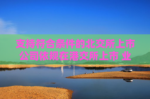 支持符合条件的北交所上市公司依规在港交所上市 业内：助力形成“上市—成长—国际化”良性循环