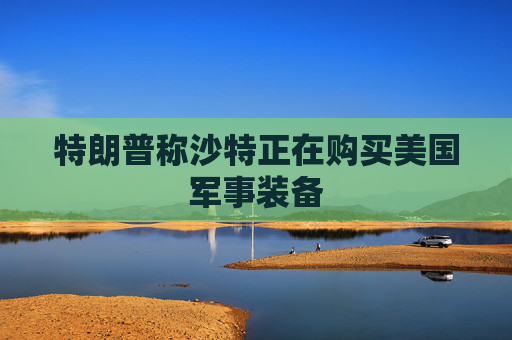 特朗普称沙特正在购买美国军事装备