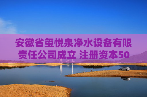 安徽省玺悦泉净水设备有限责任公司成立 注册资本500万人民币  第1张
