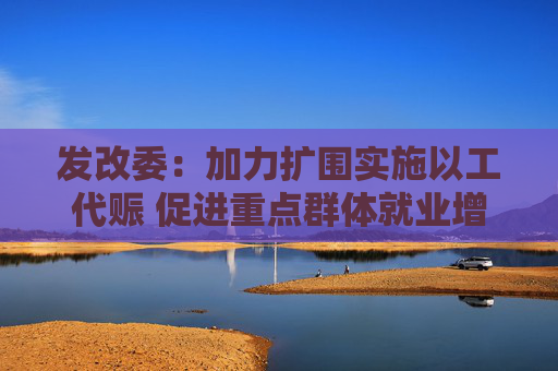 发改委：加力扩围实施以工代赈 促进重点群体就业增收