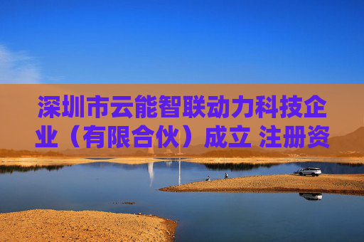 深圳市云能智联动力科技企业（有限合伙）成立 注册资本100万人民币