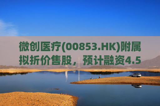 微创医疗(00853.HK)附属拟折价售股，预计融资4.58亿港元用于运营
