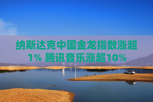纳斯达克中国金龙指数涨超1% 腾讯音乐涨超10%