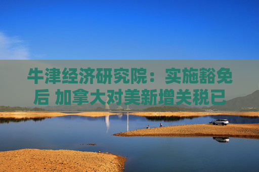 牛津经济研究院：实施豁免后 加拿大对美新增关税已“接近零”