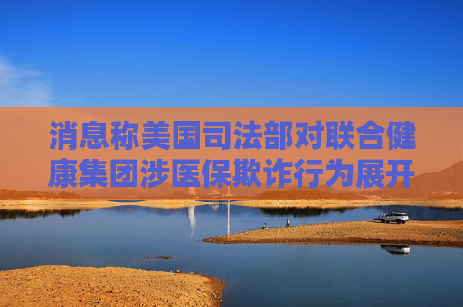 消息称美国司法部对联合健康集团涉医保欺诈行为展开调查
