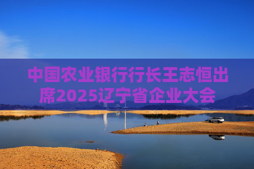 中国农业银行行长王志恒出席2025辽宁省企业大会