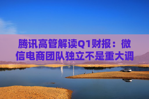 腾讯高管解读Q1财报：微信电商团队独立不是重大调整