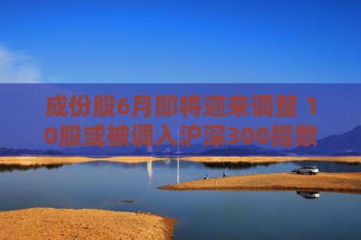 成份股6月即将迎来调整 10股或被调入沪深300指数